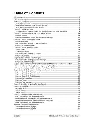 April, 2012 CDC’s Guide to Writing for Social Media – Page 1
Table of Contents
Acknowledgements........................................................................................................................... 0
Table of Contents .............................................................................................................................. 1
Chapter 1: Introduction.................................................................................................................... 2
What Is Social Media?................................................................................................................... 2
What Is This Guide For? How Should It Be Used?......................................................................... 3
Social Media and Communication Strategy.................................................................................. 3
Chapter 2: Before You Start.............................................................................................................. 4
Target Audiences, Health Literacy and Plain Language, and Social Marketing ............................ 4
Chapter 3: Principles of Effective Social Media Writing................................................................. 14
Creating Content......................................................................................................................... 14
Examples of Relevant, Useful, and Interesting Messages........................................................... 15
Chapter 4: How to Write for Facebook .......................................................................................... 24
Profiles and Pages ....................................................................................................................... 24
Best Practices for Writing CDC Facebook Posts.......................................................................... 24
Sample CDC Facebook Posts ....................................................................................................... 26
Chapter 5: How to Write for Twitter .............................................................................................. 28
Twitter Syntax ............................................................................................................................. 28
Anatomy of a Tweet.................................................................................................................... 29
Best Practices for Writing CDC Tweets ....................................................................................... 29
Sample CDC Tweets .................................................................................................................... 30
Chapter 6: How to Write Text Messages......................................................................................... 32
Best Practices for Writing CDC Text Messages ........................................................................... 32
Sample CDC Text Messages ........................................................................................................ 34
Chapter 7: How to Use Your Web Content as Source Material for Social Media Content .............36
Make Social Media Writing Easier by Repurposing Web Content.............................................. 36
Plan to Rewrite Your Web Content for Use in Social Media....................................................... 36
Chapter 8: Hands-On Practice in Revising Social Media Content.................................................... 39
Improve These Draft Facebook Posts ......................................................................................... 39
Improve These Draft Tweets....................................................................................................... 41
Improve These Draft Text Messages........................................................................................... 43
Improved Facebook Posts........................................................................................................... 44
Improved Tweets ........................................................................................................................ 46
Improved Text Messages ............................................................................................................ 47
Chapter 9: Checklist for Writing for Social Media........................................................................... 48
Chapter 10: Glossary ....................................................................................................................... 50
Facebook Terms.......................................................................................................................... 50
Twitter Terms.............................................................................................................................. 50
Texting Terms.............................................................................................................................. 51
Chapter 11: Social Media Writing Resources .................................................................................. 52
CDC’s Social Media and Writing Resources ................................................................................ 52
Federal Agencies’ Social Media and Writing Resources ............................................................. 52
State Government Social Media and Writing Resources............................................................ 53
Other Social Media and Writing Resources ................................................................................ 54
Appendix A: Audience Segmentation.............................................................................................. 55
Audience Information, by Age .................................................................................................... 55
Audience Information, by Role ................................................................................................... 57
 