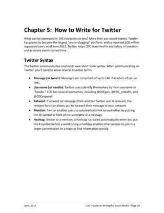 April, 2012 CDC’s Guide to Writing for Social Media – Page 28
Chapter 5: How to Write for Twitter
What can be expressed in 140 characters or less? More than you would expect. Twitter
has grown to become the largest “micro-blogging” platform, with a reported 200 million
registered users as of June 2011. Twitter helps CDC share health and safety information
and promote events in real time.
Twitter Syntax
The Twitter community has created its own short-form syntax. When communicating on
Twitter, you’ll need to know several essential terms:
• Message (or tweet): Messages are composed of up to 140 characters of text or
links.
• Username (or handle): Twitter users identify themselves by their username or
“handle.” CDC has several usernames, including @CDCgov, @CDC_eHealth, and
@CDCespanol.
• Retweet: If a tweet (or message) from another Twitter user is relevant, the
retweet function allows you to forward their message to your network.
• Mention: Twitter enables users to automatically link to each other by putting
the @ symbol in front of the username in a message.
• Hashtag: Similar to a mention, a hashtag is created automatically when you put
the # symbol before a word. Using a hashtag enables other people to join in a
larger conversation on a topic or find information quickly.
 
