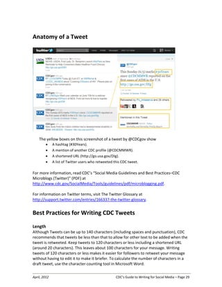 April, 2012 CDC’s Guide to Writing for Social Media – Page 29
Anatomy of a Tweet
The yellow boxes on this screenshot of a tweet by @CDCgov show
• A hashtag (#30Years).
• A mention of another CDC profile (@CDCMMWR).
• A shortened URL (http://go.usa.gov/DIg).
• A list of Twitter users who retweeted this CDC tweet.
For more information, read CDC’s “Social Media Guidelines and Best Practices–CDC
Microblogs (Twitter)” (PDF) at
http://www.cdc.gov/SocialMedia/Tools/guidelines/pdf/microblogging.pdf.
For information on Twitter terms, visit The Twitter Glossary at
http://support.twitter.com/entries/166337-the-twitter-glossary.
Best Practices for Writing CDC Tweets
Length
Although Tweets can be up to 140 characters (including spaces and punctuation), CDC
recommends that tweets be less than that to allow for other text to be added when the
tweet is retweeted. Keep tweets to 120 characters or less including a shortened URL
(around 20 characters). This leaves about 100 characters for your message. Writing
tweets of 120 characters or less makes it easier for followers to retweet your message
without having to edit it to make it briefer. To calculate the number of characters in a
draft tweet, use the character counting tool in Microsoft Word.
 