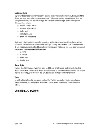 April, 2012 CDC’s Guide to Writing for Social Media – Page 30
Abbreviations
Try to write concise tweets that don’t require abbreviations. Sometimes, because of the
character limit, abbreviations are necessary. Only use standard abbreviations that are
easily understood, and do not change the clarity of the message. Some appropriate
abbreviations follow:
• US for United States
• Info for information
• & for and
• 1PM for 1 p.m.
• IMPT for important
Limit abbreviations to commonly recognized abbreviations such as those listed above
and avoid “text speak.” Research and message testing indicate that CDC audiences had a
strong negative reaction to abbreviations in messages that were not seen as professional.
It’s best to avoid abbreviations such as:
• 2 for to
• 4 for for
• U for you
• UR for your
Hyperlinks
Tweets should include a hyperlink back to CDC.gov or a trusted partner website. In a
tweet, the link is typically shortened before posting; if full links are being used, be sure to
include the “http://” in front of the URL to make it clickable within the tweet.
Tone
As with all social media, messages crafted for Twitter should be reader-friendly and
action-oriented. Ask a question, highlight a key statistic, or provide a specific call to
action.
Sample CDC Tweets:
 