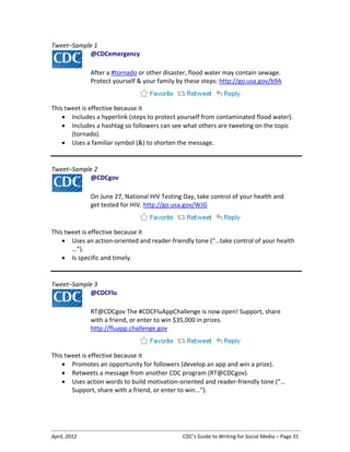 April, 2012 CDC’s Guide to Writing for Social Media – Page 31
Tweet–Sample 1
@CDCemergency
After a #tornado or other disaster, flood water may contain sewage.
Protect yourself & your family by these steps: http://go.usa.gov/b9A
This tweet is effective because it
• Includes a hyperlink (steps to protect yourself from contaminated flood water).
• Includes a hashtag so followers can see what others are tweeting on the topic
(tornado).
• Uses a familiar symbol (&) to shorten the message.
Tweet–Sample 2
@CDCgov
On June 27, National HIV Testing Day, take control of your health and
get tested for HIV. http://go.usa.gov/WJG
This tweet is effective because it
• Uses an action-oriented and reader-friendly tone (“…take control of your health
…”).
• Is specific and timely.
Tweet–Sample 3
@CDCFlu
RT@CDCgov The #CDCFluAppChallenge is now open! Support, share
with a friend, or enter to win $35,000 in prizes.
http://fluapp.challenge.gov
This tweet is effective because it
• Promotes an opportunity for followers (develop an app and win a prize).
• Retweets a message from another CDC program (RT@CDCgov).
• Uses action words to build motivation-oriented and reader-friendly tone (“…
Support, share with a friend, or enter to win...”).
 
