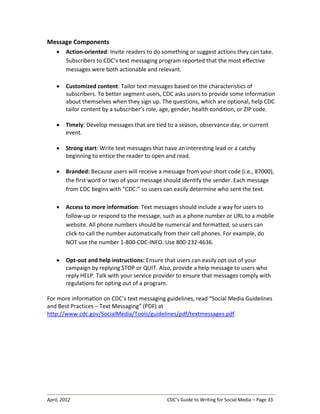 April, 2012 CDC’s Guide to Writing for Social Media – Page 33
Message Components
• Action-oriented: Invite readers to do something or suggest actions they can take.
Subscribers to CDC’s text messaging program reported that the most effective
messages were both actionable and relevant.
• Customized content: Tailor text messages based on the characteristics of
subscribers. To better segment users, CDC asks users to provide some information
about themselves when they sign up. The questions, which are optional, help CDC
tailor content by a subscriber’s role, age, gender, health condition, or ZIP code.
• Timely: Develop messages that are tied to a season, observance day, or current
event.
• Strong start: Write text messages that have an interesting lead or a catchy
beginning to entice the reader to open and read.
• Branded: Because users will receive a message from your short code (i.e., 87000),
the first word or two of your message should identify the sender. Each message
from CDC begins with “CDC:” so users can easily determine who sent the text.
• Access to more information: Text messages should include a way for users to
follow-up or respond to the message, such as a phone number or URL to a mobile
website. All phone numbers should be numerical and formatted, so users can
click-to-call the number automatically from their cell phones. For example, do
NOT use the number 1-800-CDC-INFO. Use 800-232-4636.
• Opt-out and help instructions: Ensure that users can easily opt out of your
campaign by replying STOP or QUIT. Also, provide a help message to users who
reply HELP. Talk with your service provider to ensure that messages comply with
regulations for opting out of a program.
For more information on CDC’s text messaging guidelines, read “Social Media Guidelines
and Best Practices – Text Messaging” (PDF) at
http://www.cdc.gov/SocialMedia/Tools/guidelines/pdf/textmessages.pdf.
 