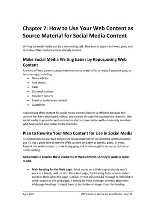 April, 2012 CDC’s Guide to Writing for Social Media – Page 36
Chapter 7: How to Use Your Web Content as
Source Material for Social Media Content
Writing for social media can be a demanding task. One way to cope is to tweet, post, and
text about Web content you’ve already created.
Make Social Media Writing Easier by Repurposing Web
Content
Any kind of Web content can provide the source material for a tweet, Facebook post, or
text message, including
• News articles
• Fact sheets
• FAQs
• Outbreak notices
• Research reports
• Event or conference content
• Guidelines
Repurposing Web content for social media communication is efficient, because this
content has been developed, edited, and cleared through the appropriate channels. Use
social media to promote Web content or start a conversation with community members
who have joined your social media channels.
Plan to Rewrite Your Web Content for Use in Social Media
It’s a good idea to use Web content as source material for social media communication,
but it’s not a good idea to use the Web content verbatim as tweets, posts, or texts.
Rework the Web content to make it engaging and brief enough to be successful social
media writing.
Allow time to rewrite these elements of Web content, so they’ll work in social
media
• Main heading for the Web page. What works on a Web page probably won’t
work in a tweet, post, or text. On a Web page, the heading helps orient readers
and tells them what the page is about. If your social media message is intended to
send readers to the Web page, it should be more message-oriented than most
Web page headings. It might have to be shorter or longer than the heading.
 