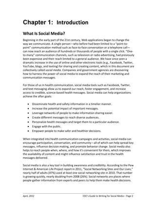 April, 2012 CDC’s Guide to Writing for Social Media – Page 2
Chapter 1: Introduction
What Is Social Media?
Beginning in the early part of the 21st century, Web applications began to change the
way we communicate. A single person—who before had been limited to a “point-to-
point” communication method such as face-to-face conversation or a telephone call—
can now reach an audience of hundreds or thousands of people with a single click. “One-
to-many” communication channels, such as television or radio advertising, had previously
been expensive and their reach limited to a general audience. We have since seen a
dramatic increase in the use of online and other electronic tools (e.g., Facebook, Twitter,
YouTube, blogs, and texting) for sharing and creating content, which in this document are
collectively called social media. Companies and government agencies are discovering
how to harness the power of social media to expand the reach of their marketing and
communication messages.
For those of us in health communication, social media tools such as Facebook, Twitter,
and text messaging allow us to expand our reach, foster engagement, and increase
access to credible, science-based health messages. Social media can help organizations
achieve the after goals:
• Disseminate health and safety information in a timelier manner.
• Increase the potential impact of important messages.
• Leverage networks of people to make information sharing easier.
• Create different messages to reach diverse audiences.
• Personalize health messages and target them to a particular audience.
• Engage with the public.
• Empower people to make safer and healthier decisions.
When integrated into health communication campaigns and activities, social media can
encourage participation, conversation, and community—all of which can help spread key
messages, influence decision making, and promote behavior change. Social media also
helps to reach people when, where, and how it’s convenient for them, which improves
the availability of content and might influence satisfaction and trust in the health
messages delivered.
Social media is also a key tool in building awareness and credibility. According to the Pew
Internet & American Life Project report in 2011, “Social Networking Sites and Our Lives,”
nearly half of adults (47%) used at least one social networking site in 2010. That number
is growing quickly, nearly doubling from 2008 (26%). Social networks are places where
people gather information from experts and peers to help them make health decisions.
 