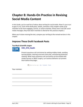 April, 2012 CDC’s Guide to Writing for Social Media – Page 39
Chapter 8: Hands-On Practice in Revising
Social Media Content
In this Guide, you’ve read lots of advice about writing for social media. Now it’s your turn
to give it a try. Each of the draft posts, tweets, and texts in this chapter needs to be
rewritten to be more engaging, concise, or action-oriented. (These aren’t real CDC social
media messages; they have been invented or altered for this practice chapter.)
When you’re done revising the text, compare your writing to the revised versions in this
chapter.
Improve These Draft Facebook Posts
Too Much Scientific Jargon
CDC_XYZ_Health
Prevent squamous cell carcinomas by seeking midday shade, avoiding
tanning booths, wearing sunscreen every day, and wearing protective
clothing. While many squamous cell carcinomas can be treated with
simple excision or Mohs surgery, sun-cautious behavior can prevent
them before they begin.
Your revision:
__________________________________________________________________
__________________________________________________________________
__________________________________________________________________
__________________________________________________________________
 