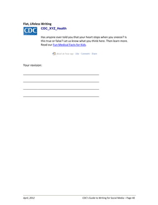 April, 2012 CDC’s Guide to Writing for Social Media – Page 40
Flat, Lifeless Writing
CDC_XYZ_Health
Has anyone ever told you that your heart stops when you sneeze? Is
this true or false? Let us know what you think here. Then learn more.
Read our Fun Medical Facts for Kids.
Your revision:
__________________________________________________________________
__________________________________________________________________
__________________________________________________________________
__________________________________________________________________
 
