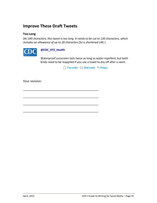 April, 2012 CDC’s Guide to Writing for Social Media – Page 41
Improve These Draft Tweets
Too Long
(At 140 characters, this tweet is too long. It needs to be cut to 120 characters, which
includes an allowance of up to 20 characters for a shortened URL.)
@CDC_XYZ_Health
Waterproof sunscreen lasts twice as long as water-repellent, but both
kinds need to be reapplied if you use a towel to dry off after a swim.
Your revision:
__________________________________________________________________
__________________________________________________________________
__________________________________________________________________
__________________________________________________________________
 