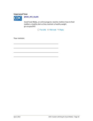 April, 2012 CDC’s Guide to Writing for Social Media – Page 42
Impersonal Tone
@CDC_XYZ_Health
Good Food 4Baby, an online program, teaches mothers how to feed
toddlers a healthy diet so they maintain a healthy weight.
go.usa.gov/XYZ
Your revision:
__________________________________________________________________
__________________________________________________________________
__________________________________________________________________
__________________________________________________________________
 