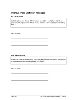 April, 2012 CDC’s Guide to Writing for Social Media – Page 43
Improve These Draft Text Messages
No Call to Action
High Blood Pressure—Almost 75M Americans (about 1 in 3 adults) have high blood
pressure (HBP) & greater risk of heart disease or stroke. Many people don’t realize they
have it!
Your revision:
__________________________________________________________________
__________________________________________________________________
__________________________________________________________________
__________________________________________________________________
Flat, Lifeless Writing
Plan for pet safety in an emergency. Pack supply kit with items they’ll need. Ask relatives
in advance if they can care for your pets. 800-123-4567
Your revision:
__________________________________________________________________
__________________________________________________________________
__________________________________________________________________
__________________________________________________________________
 