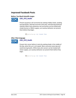 April, 2012 CDC’s Guide to Writing for Social Media – Page 44
Improved Facebook Posts
Before: Too Much Scientific Jargon
CDC_XYZ_Health
Prevent squamous cell carcinomas by seeking midday shade, avoiding
tanning booths, wearing sunscreen every day, and wearing protective
clothing. While many squamous cell carcinomas can be treated with
simple excision or Mohs surgery, sun-cautious behavior can prevent
them before they begin.
After: Plain language
CDC_XYZ_Health
Prevent skin cancer before it starts by seeking shade in the middle of
the day, when the sun is at its peak. Wear sunscreen every day and
avoid tanning booths. While many skin cancers can be treated with
minor surgery, sun-cautious behavior can prevent them before they
begin.
 