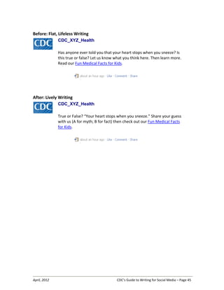 April, 2012 CDC’s Guide to Writing for Social Media – Page 45
Before: Flat, Lifeless Writing
CDC_XYZ_Health
Has anyone ever told you that your heart stops when you sneeze? Is
this true or false? Let us know what you think here. Then learn more.
Read our Fun Medical Facts for Kids.
After: Lively Writing
CDC_XYZ_Health
True or False? “Your heart stops when you sneeze.” Share your guess
with us (A for myth; B for fact) then check out our Fun Medical Facts
for Kids.
 