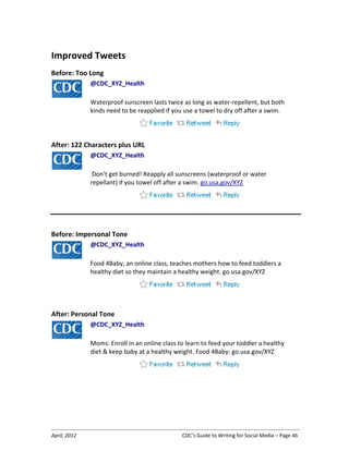 April, 2012 CDC’s Guide to Writing for Social Media – Page 46
Improved Tweets
Before: Too Long
@CDC_XYZ_Health
Waterproof sunscreen lasts twice as long as water-repellent, but both
kinds need to be reapplied if you use a towel to dry off after a swim.
After: 122 Characters plus URL
@CDC_XYZ_Health
Don’t get burned! Reapply all sunscreens (waterproof or water
repellant) if you towel off after a swim. go.usa.gov/XYZ
Before: Impersonal Tone
@CDC_XYZ_Health
Food 4Baby, an online class, teaches mothers how to feed toddlers a
healthy diet so they maintain a healthy weight. go.usa.gov/XYZ
After: Personal Tone
@CDC_XYZ_Health
Moms: Enroll in an online class to learn to feed your toddler a healthy
diet & keep baby at a healthy weight. Food 4Baby: go.usa.gov/XYZ
 