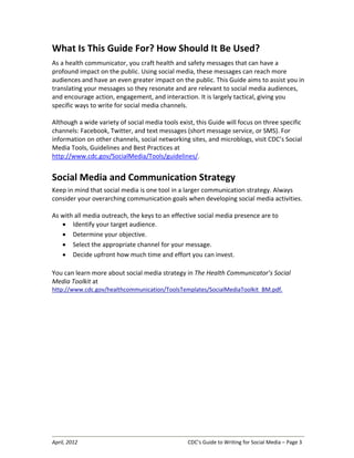 April, 2012 CDC’s Guide to Writing for Social Media – Page 3
What Is This Guide For? How Should It Be Used?
As a health communicator, you craft health and safety messages that can have a
profound impact on the public. Using social media, these messages can reach more
audiences and have an even greater impact on the public. This Guide aims to assist you in
translating your messages so they resonate and are relevant to social media audiences,
and encourage action, engagement, and interaction. It is largely tactical, giving you
specific ways to write for social media channels.
Although a wide variety of social media tools exist, this Guide will focus on three specific
channels: Facebook, Twitter, and text messages (short message service, or SMS). For
information on other channels, social networking sites, and microblogs, visit CDC’s Social
Media Tools, Guidelines and Best Practices at
http://www.cdc.gov/SocialMedia/Tools/guidelines/.
Social Media and Communication Strategy
Keep in mind that social media is one tool in a larger communication strategy. Always
consider your overarching communication goals when developing social media activities.
As with all media outreach, the keys to an effective social media presence are to
• Identify your target audience.
• Determine your objective.
• Select the appropriate channel for your message.
• Decide upfront how much time and effort you can invest.
You can learn more about social media strategy in The Health Communicator’s Social
Media Toolkit at
http://www.cdc.gov/healthcommunication/ToolsTemplates/SocialMediaToolkit_BM.pdf.
 