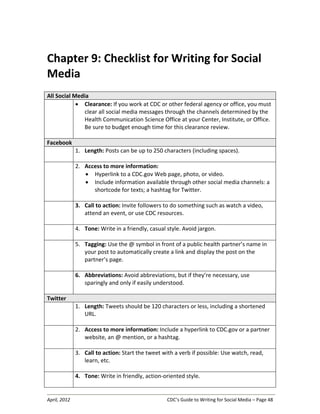 April, 2012 CDC’s Guide to Writing for Social Media – Page 48
Chapter 9: Checklist for Writing for Social
Media
All Social Media
• Clearance: If you work at CDC or other federal agency or office, you must
clear all social media messages through the channels determined by the
Health Communication Science Office at your Center, Institute, or Office.
Be sure to budget enough time for this clearance review.
Facebook
1. Length: Posts can be up to 250 characters (including spaces).
2. Access to more information:
• Hyperlink to a CDC.gov Web page, photo, or video.
• Include information available through other social media channels: a
shortcode for texts; a hashtag for Twitter.
3. Call to action: Invite followers to do something such as watch a video,
attend an event, or use CDC resources.
4. Tone: Write in a friendly, casual style. Avoid jargon.
5. Tagging: Use the @ symbol in front of a public health partner’s name in
your post to automatically create a link and display the post on the
partner’s page.
6. Abbreviations: Avoid abbreviations, but if they’re necessary, use
sparingly and only if easily understood.
Twitter
1. Length: Tweets should be 120 characters or less, including a shortened
URL.
2. Access to more information: Include a hyperlink to CDC.gov or a partner
website, an @ mention, or a hashtag.
3. Call to action: Start the tweet with a verb if possible: Use watch, read,
learn, etc.
4. Tone: Write in friendly, action-oriented style.
 