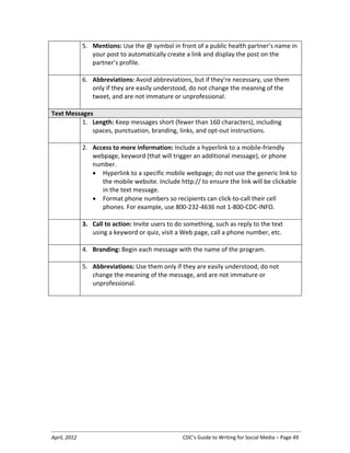 April, 2012 CDC’s Guide to Writing for Social Media – Page 49
5. Mentions: Use the @ symbol in front of a public health partner’s name in
your post to automatically create a link and display the post on the
partner’s profile.
6. Abbreviations: Avoid abbreviations, but if they’re necessary, use them
only if they are easily understood, do not change the meaning of the
tweet, and are not immature or unprofessional.
Text Messages
1. Length: Keep messages short (fewer than 160 characters), including
spaces, punctuation, branding, links, and opt-out instructions.
2. Access to more information: Include a hyperlink to a mobile-friendly
webpage, keyword (that will trigger an additional message), or phone
number.
• Hyperlink to a specific mobile webpage; do not use the generic link to
the mobile website. Include http:// to ensure the link will be clickable
in the text message.
• Format phone numbers so recipients can click-to-call their cell
phones. For example, use 800-232-4636 not 1-800-CDC-INFO.
3. Call to action: Invite users to do something, such as reply to the text
using a keyword or quiz, visit a Web page, call a phone number, etc.
4. Branding: Begin each message with the name of the program.
5. Abbreviations: Use them only if they are easily understood, do not
change the meaning of the message, and are not immature or
unprofessional.
 