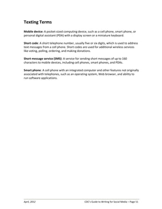 April, 2012 CDC’s Guide to Writing for Social Media – Page 51
Texting Terms
Mobile device: A pocket-sized computing device, such as a cell phone, smart phone, or
personal digital assistant (PDA) with a display screen or a miniature keyboard.
Short code: A short telephone number, usually five or six digits, which is used to address
text messages from a cell phone. Short codes are used for additional wireless services
like voting, polling, ordering, and making donations.
Short message service (SMS): A service for sending short messages of up to 160
characters to mobile devices, including cell phones, smart phones, and PDAs.
Smart phone: A cell phone with an integrated computer and other features not originally
associated with telephones, such as an operating system, Web browser, and ability to
run software applications.
 
