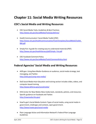 April, 2012 CDC’s Guide to Writing for Social Media – Page 52
Chapter 11: Social Media Writing Resources
CDC’s Social Media and Writing Resources
• CDC Social Media Tools, Guidelines & Best Practices
http://www.cdc.gov/SocialMedia/Tools/guidelines/
• Health Communicators’ Social Media Toolkit (PDF)
http://www.cdc.gov/healthcommunication/ToolsTemplates/SocialMediaToolkit_
BM.pdf
• Simply Put: A guide for creating easy-to-understand materials (PDF)
http://www.cdc.gov/healthliteracy/pdf/Simply_Put.pdf
• CDC Facebook Comment Policy
http://www.cdc.gov/SocialMedia/Tools/CommentPolicy.html
Federal Agencies’ Social Media and Writing Resources
• AIDS.gov: Using New Media–Guidance on audience, social media strategy, text
messaging, and Twitter.
http://aids.gov/using-new-media/
• DoD Social Media Hub–Education and training section includes slides, videos, and
computer-based training.
http://www.defense.gov/socialmedia/
• HHS Center for New Media–New media tools, standards, policies, and resources.
Specific guidance on Facebook and Twitter.
http://newmedia.hhs.gov/
• HowTo.gov’s Social Media Content–Types of social media, using social media in
government, challenges and contests, open government.
http://www.howto.gov/social-media
• Plain Language Action and Information Network’s Federal Plain Language
Guidelines
 
