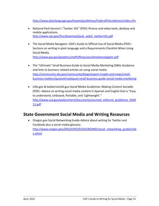 April, 2012 CDC’s Guide to Writing for Social Media – Page 53
http://www.plainlanguage.gov/howto/guidelines/FederalPLGuidelines/index.cfm
• National Park Service’s “Twitter 101” (PDF)–Picture and video tools, desktop and
mobile applications.
http://www.nps.gov/fire/download/pub_web2_twitterinfo.pdf
• The Social Media Navigator: GSA’s Guide to Official Use of Social Media (PDF)–
Sections on writing in plain language and a Requirements Checklist When Using
Social Media.
http://www.gsa.gov/graphics/staffoffices/socialmedianavigator.pdf
• The “Ultimate” Small Business Guide to Social Media Marketing (SBA)–Guidance
and links to business-related articles on using social media.
http://community.sba.gov/community/blogs/expert-insight-and-news/small-
business-matters/quotultimatequot-small-business-guide-social-media-marketing
• USA.gov & GobiernoUSA.gov Social Media Guidelines–Making Content Sociable
(PDF) –Advice on writing social media content in Spanish and English that is “Easy
to understand, Unbiased, Portable, and ‘Lightweight’."
http://www.usa.gov/webcontent/documents/socmed_editorial_guidelines_0104
11.pdf
State Government Social Media and Writing Resources
• Oregon.gov Social Networking Guide–Advice about writing for Twitter and
Facebook plus a social media glossary.
http://www.oregon.gov/DAS/EISPD/EGOV/BOARD/social_networking_guide/inde
x.shtml
 