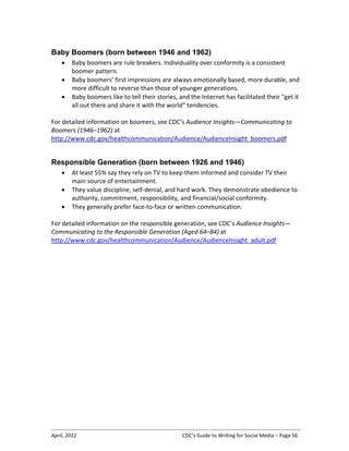 April, 2012 CDC’s Guide to Writing for Social Media – Page 56
Baby Boomers (born between 1946 and 1962)
• Baby boomers are rule breakers. Individuality over conformity is a consistent
boomer pattern.
• Baby boomers’ first impressions are always emotionally based, more durable, and
more difficult to reverse than those of younger generations.
• Baby boomers like to tell their stories, and the Internet has facilitated their "get it
all out there and share it with the world" tendencies.
For detailed information on boomers, see CDC’s Audience Insights—Communicating to
Boomers (1946–1962) at
http://www.cdc.gov/healthcommunication/Audience/AudienceInsight_boomers.pdf
Responsible Generation (born between 1926 and 1946)
• At least 55% say they rely on TV to keep them informed and consider TV their
main source of entertainment.
• They value discipline, self-denial, and hard work. They demonstrate obedience to
authority, commitment, responsibility, and financial/social conformity.
• They generally prefer face-to-face or written communication.
For detailed information on the responsible generation, see CDC’s Audience Insights—
Communicating to the Responsible Generation (Aged 64–84) at
http://www.cdc.gov/healthcommunication/Audience/AudienceInsight_adult.pdf
 