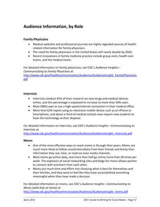 April, 2012 CDC’s Guide to Writing for Social Media – Page 57
Audience Information, by Role
Family Physicians
• Medical websites and professional journals are highly regarded sources of health-
related information for family physicians.
• The need for family physicians in the United States will nearly double by 2020.
• Recent innovations in family medicine practice include group visits, health care
teams, and the medical home.
For detailed information on family physicians, see CDC’s Audience Insights—
Communicating to Family Physicians at
http://www.cdc.gov/healthcommunication/Audience/AudienceInsight_FamilyPhysicians.
pdf
Internists
• Internists conduct 41% of their research on new drugs and medical devices
online, and this percentage is expected to increase to more than 50% soon.
• Most (98%) own or use a high-speed Internet connection in their medical office.
• More than 62% report using an electronic mobile device such as an iPhone or
Smartphone, and about a third of medical schools now require new students to
have this technology at their disposal.
For detailed information on internists, see CDC’s Audience Insights—Communicating to
Internists at
http://www.cdc.gov/healthcommunication/Audience/AudienceInsight_Internists.pdf
Moms
• One of the most effective ways to reach moms is through their peers. Moms are
much more likely to follow unsolicited advice from their friends and family than
information they see, hear, or read via mass media channels.
• Most moms go online daily, and more than half go online more than 20 times per
week. The explosion of social networking sites and blogs for moms allows women
to connect with and learn from each other.
• Moms put much time and effort into choosing what is best for themselves and
their families, and they want to feel like they have accomplished something
meaningful when they have made a decision.
For detailed information on moms, see CDC’s Audience Insights—Communicating to
Moms (with Kids at Home) at
http://www.cdc.gov/healthcommunication/Audience/AudienceInsight_moms.pdf
 