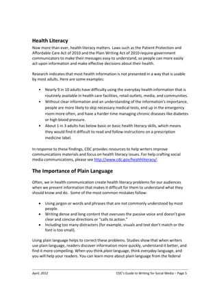 April, 2012 CDC’s Guide to Writing for Social Media – Page 5
Health Literacy
Now more than ever, health literacy matters. Laws such as the Patient Protection and
Affordable Care Act of 2010 and the Plain Writing Act of 2010 require government
communicators to make their messages easy to understand, so people can more easily
act upon information and make effective decisions about their health.
Research indicates that most health information is not presented in a way that is usable
by most adults. Here are some examples:
• Nearly 9 in 10 adults have difficulty using the everyday health information that is
routinely available in health care facilities, retail outlets, media, and communities.
• Without clear information and an understanding of the information's importance,
people are more likely to skip necessary medical tests, end up in the emergency
room more often, and have a harder time managing chronic diseases like diabetes
or high blood pressure.
• About 1 in 3 adults has below basic or basic health literacy skills, which means
they would find it difficult to read and follow instructions on a prescription
medicine label.
In response to these findings, CDC provides resources to help writers improve
communications materials and focus on health literacy issues. For help crafting social
media communications, please see http://www.cdc.gov/healthliteracy/.
The Importance of Plain Language
Often, we in health communication create health literacy problems for our audiences
when we present information that makes it difficult for them to understand what they
should know and do. Some of the most common mistakes follow:
• Using jargon or words and phrases that are not commonly understood by most
people.
• Writing dense and long content that overuses the passive voice and doesn’t give
clear and concise directions or “calls to action.”
• Including too many distracters (for example, visuals and text don’t match or the
font is too small).
Using plain language helps to correct these problems. Studies show that when writers
use plain language, readers discover information more quickly, understand it better, and
find it more compelling. When you think plain language, think everyday language, and
you will help your readers. You can learn more about plain language from the federal
 