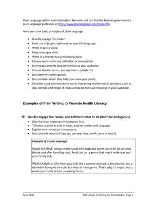 April, 2012 CDC’s Guide to Writing for Social Media – Page 6
Plain Language Action and Information Network and can find the federal government’s
plain language guidelines at http://www.plainlanguage.gov/index.cfm.
Here are some basic principles of plain language:
• Quickly engage the reader.
• Limit use of jargon, technical, or scientific language.
• Write in active voice.
• Keep messages short.
• Write in a friendly but professional tone.
• Choose words with one definition or connotation.
• Use measurements that are familiar to your audience.
• Choose familiar terms, and use them consistently.
• Use acronyms with caution.
• Use numbers when they help you make your point.
• Consider using alternatives to words expressing mathematical concepts, such as
risk, normal, and range, if those words do not have meaning to your audience.
Examples of Plain Writing to Promote Health Literacy
Quickly engage the reader, and tell them what to do (don’t be ambiguous)
• Give the most important information first.
• Tell what actions to take in clear, easy-to-understand language.
• Explain why the action is important.
• Use concrete nouns (things you can see, hear, smell, taste or touch).
Example of a clear message
GOOD EXAMPLE: Always wash hands with soap and warm water for 20 seconds
before and after handling food. Food can carry germs that might make you and
your family sick.
WEAK EXAMPLE: Gifts from your kids like a yummy mud-pie, a timid turtle, and a
dandelion bouquet are cute, but they all have germs. That’s why it’s important to
wash your hands before preparing dinner.
 