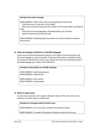 April, 2012 CDC’s Guide to Writing for Social Media – Page 7
Example of an action message
GOOD EXAMPLE: Follow these rules to avoid getting sick from food:
Cook meat until it is not pink in the middle.
Wash your hands with soap and warm water for 20 seconds after touching raw
meat.
Wash fresh fruit and vegetables completely before you eat them.
Keep hot food hot and cold food cold.
WEAK EXAMPLE: Following safety precautions can reduce food-borne disease
transmission.
Limit use of jargon, technical, or scientific language
Unless you are communicating with experts in the subject, avoid using jargon and
technical language as much as possible. If technical information is essential to help
the audience understand the action steps, define the terms first and explain them in
everyday language your readers will understand.
Examples of alternatives to scientific language
GOOD EXAMPLE: high blood pressure
WEAK EXAMPLE: hypertension
GOOD EXAMPLE: birth control
WEAK EXAMPLE: contraception
Write in active voice
In active voice sentences, the subject is doing the action of the verb. Active voice
sentences are often easier to understand.
Example of a message written in active voice
GOOD EXAMPLE: The nurse took a sample of the patient’s blood.
WEAK EXAMPLE: A sample of the patient’s blood was taken by the nurse.
 