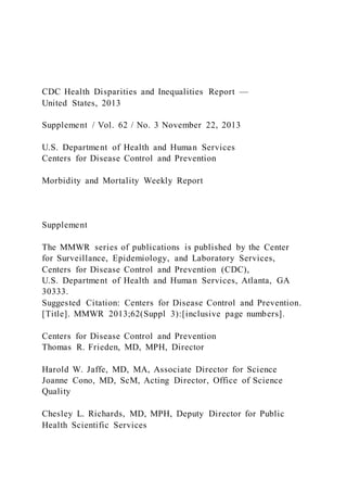 CDC Health Disparities and Inequalities Report —
United States, 2013
Supplement / Vol. 62 / No. 3 November 22, 2013
U.S. Department of Health and Human Services
Centers for Disease Control and Prevention
Morbidity and Mortality Weekly Report
Supplement
The MMWR series of publications is published by the Center
for Surveillance, Epidemiology, and Laboratory Services,
Centers for Disease Control and Prevention (CDC),
U.S. Department of Health and Human Services, Atlanta, GA
30333.
Suggested Citation: Centers for Disease Control and Prevention.
[Title]. MMWR 2013;62(Suppl 3):[inclusive page numbers].
Centers for Disease Control and Prevention
Thomas R. Frieden, MD, MPH, Director
Harold W. Jaffe, MD, MA, Associate Director for Science
Joanne Cono, MD, ScM, Acting Director, Office of Science
Quality
Chesley L. Richards, MD, MPH, Deputy Director for Public
Health Scientific Services
 