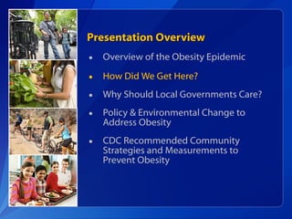 Presentation Overview Overview of the Obesity Epidemic How Did We Get Here? Why Should Local Governments Care? Policy & Environmental Change to Address Obesity CDC Recommended Community Strategies and Measurements to Prevent Obesity 