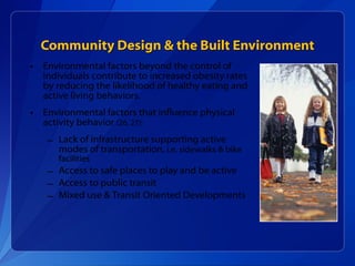 Community Design & the Built Environment Environmental factors beyond the control of individuals contribute to increased obesity rates by reducing the likelihood of healthy eating and active living behaviors.  Environmental factors that influence physical activity behavior  (26, 27): Lack of infrastructure supporting active modes of transportation,  i.e. sidewalks & bike facilities Access to safe places to play and be active Access to public transit Mixed use & Transit Oriented Developments  