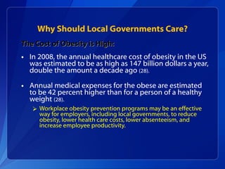 Why Should Local Governments Care? The Cost of Obesity is High: In 2008, the annual healthcare cost of obesity in the US was estimated to be as high as 147 billion dollars a year, double the amount a decade ago  (28).  Annual medical expenses for the obese are estimated to be 42 percent higher than for a person of a healthy weight  (28).  Workplace obesity prevention programs may be an effective way for employers, including local governments, to reduce obesity, lower health care costs, lower absenteeism, and increase employee productivity.  