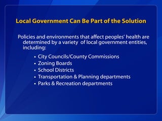 Local Government Can Be Part of the Solution Policies and environments that affect peoples’ health are determined by a variety  of local government entities, including:  City Councils/County Commissions Zoning Boards School Districts Transportation & Planning departments Parks & Recreation departments 