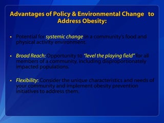 Advantages of Policy & Environmental Change  to Address Obesity: Potential for   systemic change   in a community’s food and physical activity environment.  Broad Reach:  Opportunity to  “level the playing field”   for all members of a community, including disproportionately impacted populations. Flexibility :  Consider the unique characteristics and needs of your community and implement obesity prevention initiatives to address them. 