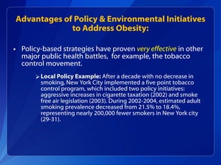 Advantages of Policy & Environmental Initiatives to Address Obesity: Policy-based strategies have proven  very effective   in other major public health battles,  for example, the tobacco control movement. Local Policy Example:  After a decade with no decrease in smoking, New York City implemented a five point tobacco control program, which included two policy initiatives: aggressive increases in cigarette taxation (2002) and smoke free air legislation (2003) .  During 2002-2004, estimated adult smoking prevalence decreased from 21.5% to 18.4%, representing nearly 200,000 fewer smokers in New York city (29-31).  