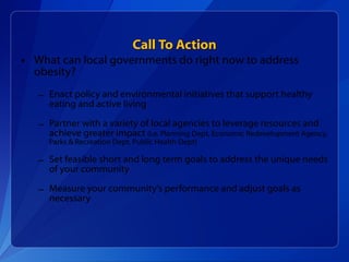 Call To Action What can local governments do right now to address obesity? Enact policy and environmental initiatives that support healthy eating and active living  Partner with a variety of local agencies to leverage resources and achieve greater impact  (i.e. Planning Dept, Economic Redevelopment Agency, Parks & Recreation Dept, Public Health Dept)  Set feasible short and long term goals to address the unique needs of your community Measure your community’s performance and adjust goals as necessary 