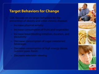 Target Behaviors for Change CDC focuses on six target behaviors for the  prevention of obesity and other chronic diseases Increase physical activity Increase consumption of fruits and vegetables Increase breastfeeding initiation, duration, and exclusivity Decrease consumption of sugar sweetened beverages Decrease consumption of high energy dense, nutrient poor, foods Decrease television viewing 