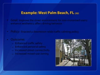 Example: West Palm Beach, FL  (32) Goal:   Improve the street environment for non-motorized users; enhance aesthetics; affect driving behavior Policy:   Enacted a downtown-wide traffic calming policy Outcome: Enhanced traffic safety Enhanced personal safety Increased street connectivity Increased mixed-use zoning 