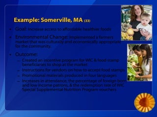 Example: Somerville, MA  (33) Goal:  Increase access to affordable healthier foods Environmental Change:  Implemented a farmers market that was culturally and economically appropriate for the community. Outcome: Created an incentive program for WIC & food stamp beneficiaries to shop at the market Instructions for vendors on how to accept food stamps Promotional materials produced in four languages Increases in attendance, the percentage of foreign born and low income patrons, & the redemption rate of WIC Special Supplemental Nutrition Program vouchers 
