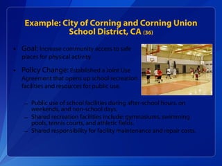 Example: City of Corning and Corning Union School District, CA  (36) Goal:  Increase community access to safe places for physical activity Policy Change:  Established a Joint Use  Agreement that opens up school recreation  facilities and resources for public use. Public use of school facilities during after-school hours, on weekends, and non-school days.  Shared recreation facilities include: gymnasiums, swimming pools, tennis courts, and athletic fields. Shared responsibility for facility maintenance and repair costs. 