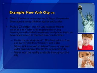 Example: New York City  (34) Goal:  Decrease consumption of Sugar Sweetened Beverages among children age six and under. Policy Change:  The NY City Board of Health amended its health code to prohibit serving beverages with added sweeteners and places limits on beverages served in licensed day care facilities. Limits the serving size of 100% fruit juice to 6 oz per day for children 8 months and older When milk is served, children 2 years of age and older must receive low-fat 1% or non fat milk Water must be readily available throughout the day 