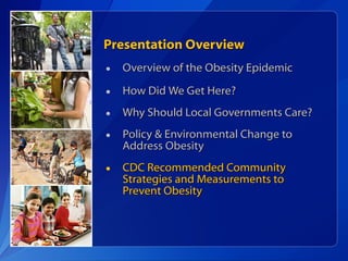 Presentation Overview Overview of the Obesity Epidemic How Did We Get Here? Why Should Local Governments Care? Policy & Environmental Change to Address Obesity CDC Recommended Community Strategies and Measurements to Prevent Obesity 