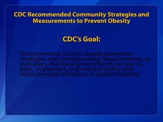 CDC Recommended Community Strategies and Measurements to Prevent Obesity CDC’s Goal: To recommend a set of obesity prevention strategies and corresponding measurements, or indicators, that local governments can use to plan,  implement, and monitor policy and environmental initiatives to prevent obesity. 