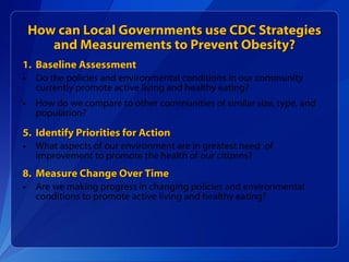 How can Local Governments use CDC Strategies and Measurements to Prevent Obesity? Baseline Assessment Do the policies and environmental conditions in our community currently promote active living and healthy eating?  How do we compare to other communities of similar size, type, and population? Identify Priorities for Action What aspects of our environment are in greatest need  of improvement to promote the health of our citizens? Measure Change Over Time Are we making progress in changing policies and environmental conditions to promote active living and healthy eating? 