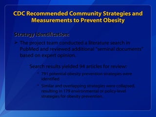 CDC Recommended Community Strategies and Measurements to Prevent Obesity Strategy Identification: The project team conducted a literature search in PubMed and reviewed additional “seminal documents” based on expert opinion.  Search results yielded 94 articles for review: 791 potential obesity prevention strategies were identified Similar and overlapping strategies were collapsed, resulting in 179 environmental or policy-level strategies for obesity prevention. 