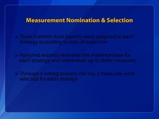 Measurement Nomination & Selection Three Content Area Experts were assigned to each strategy according to area of expertise Assigned experts reviewed the evidence base for each strategy and nominated up to three measures Through a voting process the top 2 measures were selected for each strategy 