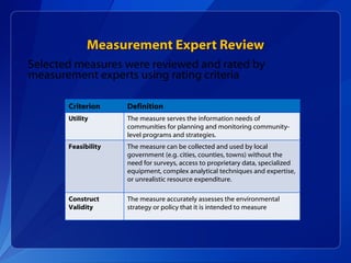 Measurement Expert Review Selected measures were reviewed and rated by measurement experts using rating criteria Criterion Definition Utility  The measure serves the information needs of communities for planning and monitoring community-level programs and strategies. Feasibility The measure can be collected and used by local government (e.g. cities, counties, towns) without the need for surveys, access to proprietary data, specialized equipment, complex analytical techniques and expertise, or unrealistic resource expenditure. Construct Validity  The measure accurately assesses the environmental strategy or policy that it is intended to measure 