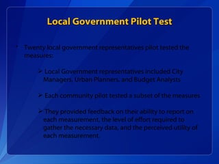 Twenty local government representatives pilot tested the measures: Local Government representatives included City Managers, Urban Planners, and Budget Analysts Each community pilot tested a subset of the measures They provided feedback on their ability to report on each measurement, the level of effort required to gather the necessary data, and the perceived utility of each measurement.  Local Government Pilot Test 