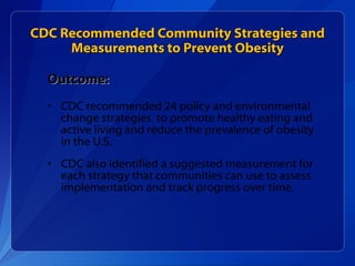 CDC Recommended Community Strategies and Measurements to Prevent Obesity Outcome: CDC recommended 24 policy and environmental change strategies  to promote healthy eating and active living and reduce the prevalence of obesity in the U.S. CDC also identified a suggested measurement for each strategy that communities can use to assess implementation and track progress over time.  