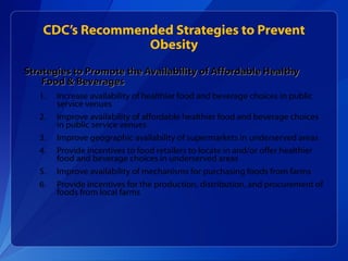CDC’s Recommended Strategies to Prevent Obesity Strategies to Promote the Availability of Affordable Healthy Food & Beverages Increase availability of healthier food and beverage choices in public service venues Improve availability of affordable healthier food and beverage choices in public service venues Improve geographic availability of supermarkets in underserved areas Provide incentives to food retailers to locate in and/or offer healthier  food and beverage choices in underserved areas Improve availability of mechanisms for purchasing foods from farms Provide incentives for the production, distribution, and procurement of foods from local farms 
