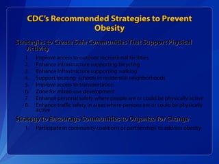 CDC’s Recommended Strategies to Prevent Obesity Strategies to Create Safe Communities That Support Physical Activity Improve access to outdoor recreational facilities Enhance infrastructure supporting bicycling Enhance infrastructure supporting walking Support locating  schools in residential neighborhoods Improve access to transportation Zone for mixed-use development Enhance personal safety where people are or could be physically active Enhance traffic safety in areas where persons are or could be physically active Strategy to Encourage Communities to Organize for Change Participate in community coalitions or partnerships to address obesity 